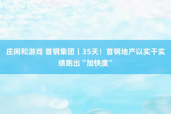 庄闲和游戏 首钢集团丨35天！首钢地产以实干实绩跑出“加快度”