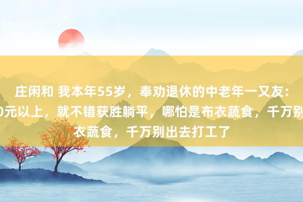 庄闲和 我本年55岁，奉劝退休的中老年一又友：退休金1500元以上，就不错获胜躺平，哪怕是布衣蔬食，千万别出去打工了