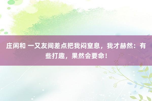 庄闲和 一又友间差点把我闷窒息，我才赫然：有些打趣，果然会要命！