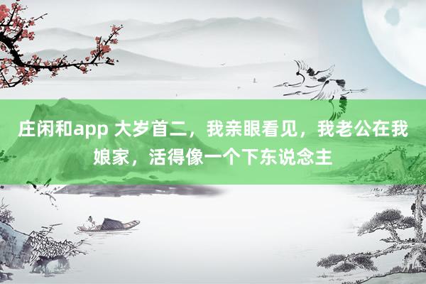 庄闲和app 大岁首二，我亲眼看见，我老公在我娘家，活得像一个下东说念主