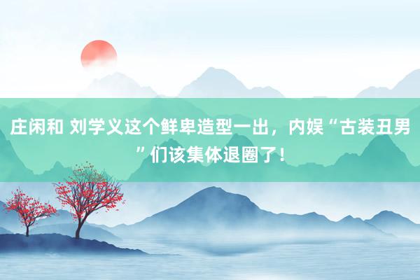 庄闲和 刘学义这个鲜卑造型一出，内娱“古装丑男”们该集体退圈了！