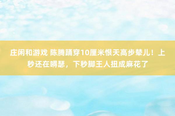 庄闲和游戏 陈腾踊穿10厘米恨天高步辇儿！上秒还在嘚瑟，下秒脚王人扭成麻花了
