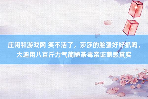 庄闲和游戏网 笑不活了，莎莎的脸蛋好好抓吗，大迪用八百斤力气简陋荼毒亲证萌感真实