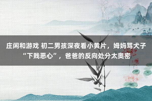 庄闲和游戏 初二男孩深夜看小黄片，姆妈骂犬子“下贱恶心”，爸爸的反向处分太奥密