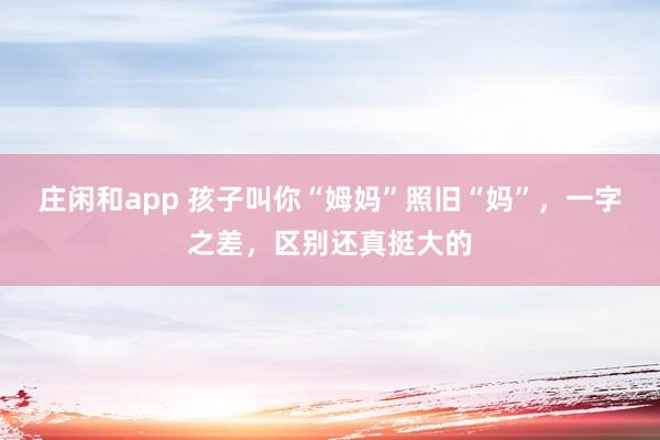 庄闲和app 孩子叫你“姆妈”照旧“妈”，一字之差，区别还真挺大的