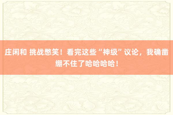 庄闲和 挑战憋笑！看完这些“神级”议论，我确凿绷不住了哈哈哈哈！
