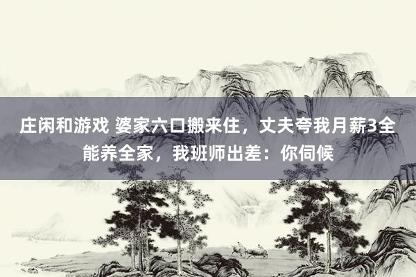 庄闲和游戏 婆家六口搬来住，丈夫夸我月薪3全能养全家，我班师出差：你伺候