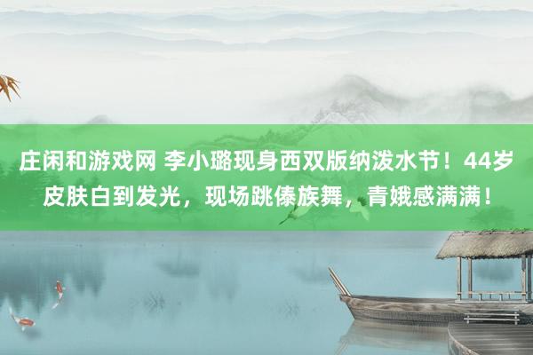 庄闲和游戏网 李小璐现身西双版纳泼水节！44岁皮肤白到发光，现场跳傣族舞，青娥感满满！