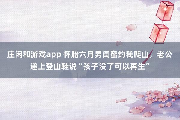 庄闲和游戏app 怀胎六月男闺蜜约我爬山，老公递上登山鞋说“孩子没了可以再生”