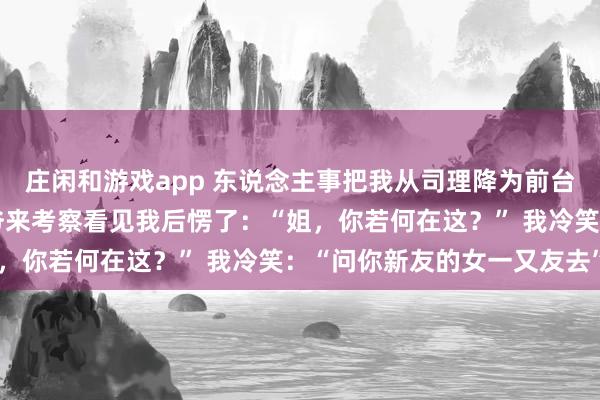 庄闲和游戏app 东说念主事把我从司理降为前台，我没回击，集团太子爷来考察看见我后愣了：“姐，你若何在这？” 我冷笑：“问你新友的女一又友去”