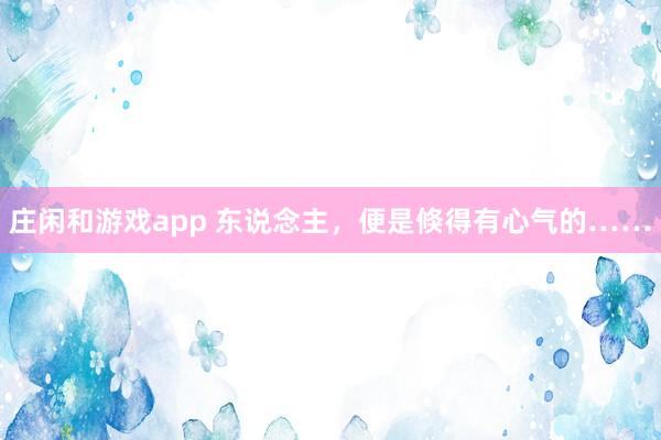 庄闲和游戏app 东说念主，便是倏得有心气的……