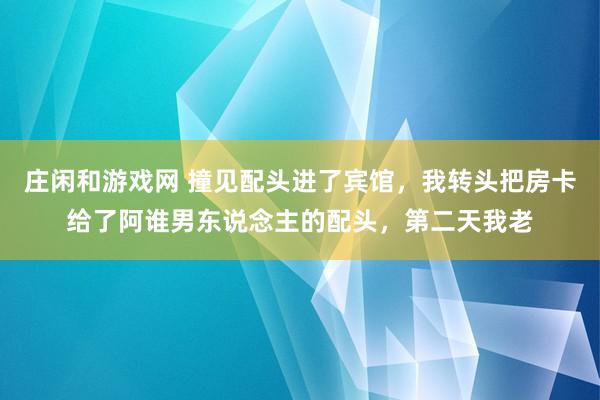 庄闲和游戏网 撞见配头进了宾馆，我转头把房卡给了阿谁男东说念主的配头，第二天我老