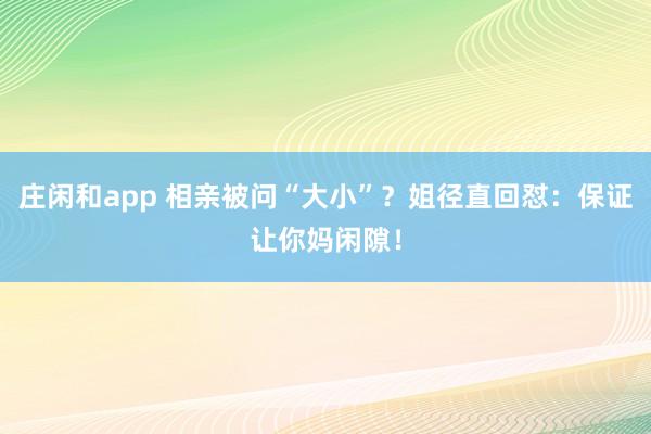 庄闲和app 相亲被问“大小”？姐径直回怼：保证让你妈闲隙！