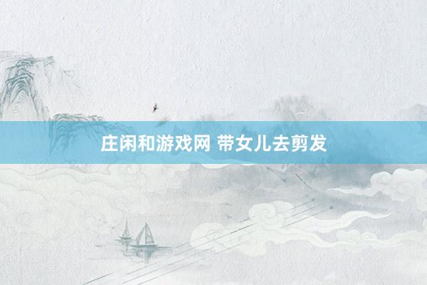 庄闲和游戏网 带女儿去剪发