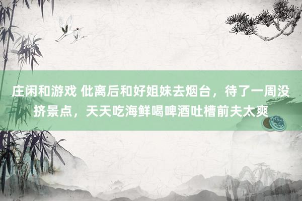 庄闲和游戏 仳离后和好姐妹去烟台，待了一周没挤景点，天天吃海鲜喝啤酒吐槽前夫太爽