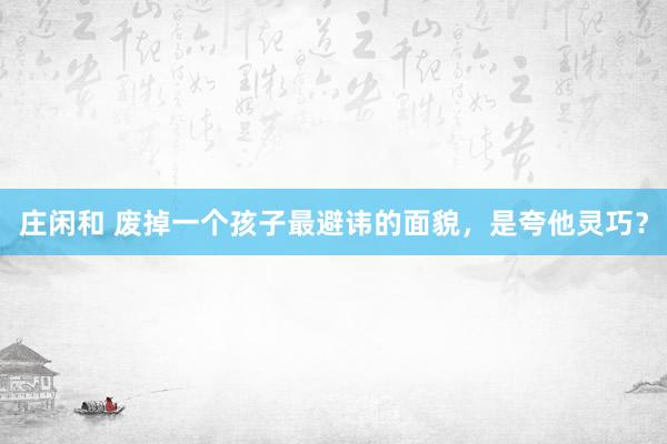 庄闲和 废掉一个孩子最避讳的面貌，是夸他灵巧？