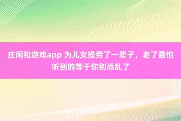 庄闲和游戏app 为儿女操劳了一辈子，老了最怕听到的等于你别添乱了