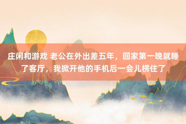 庄闲和游戏 老公在外出差五年，回家第一晚就睡了客厅，我掀开他的手机后一会儿楞住了