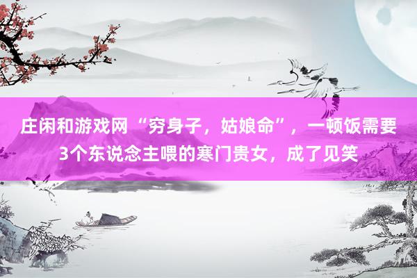 庄闲和游戏网 “穷身子，姑娘命”，一顿饭需要3个东说念主喂的寒门贵女，成了见笑