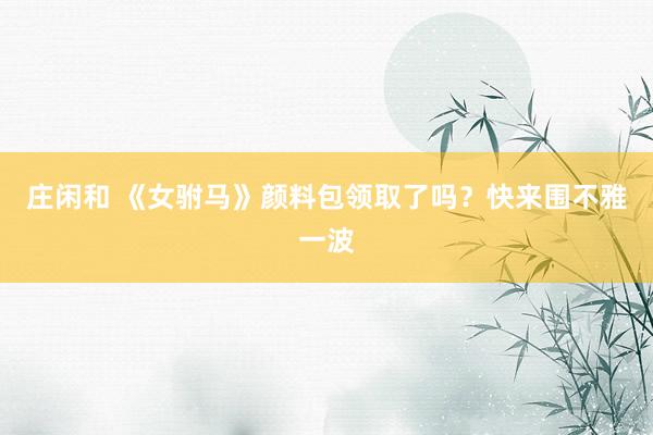 庄闲和 《女驸马》颜料包领取了吗？快来围不雅一波