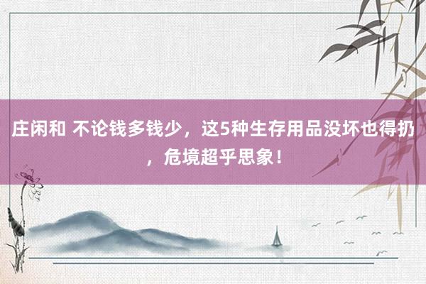 庄闲和 不论钱多钱少，这5种生存用品没坏也得扔，危境超乎思象！