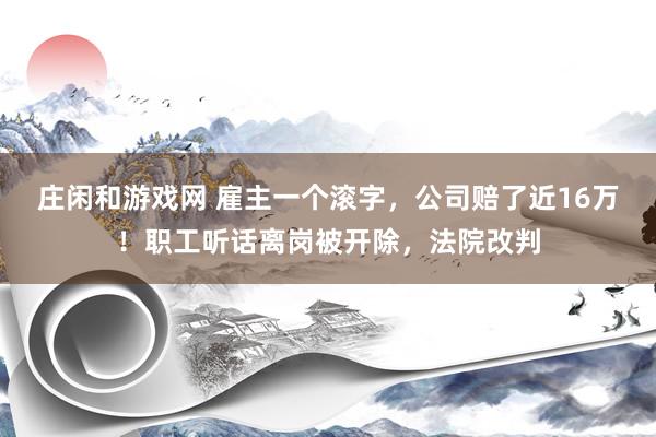 庄闲和游戏网 雇主一个滚字，公司赔了近16万！职工听话离岗被开除，法院改判