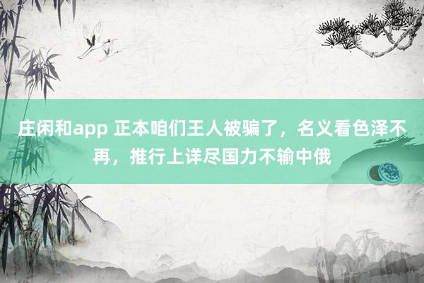 庄闲和app 正本咱们王人被骗了，名义看色泽不再，推行上详尽国力不输中俄