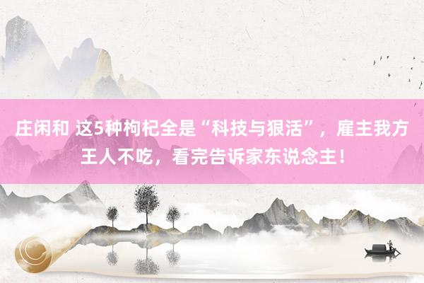 庄闲和 这5种枸杞全是“科技与狠活”，雇主我方王人不吃，看完告诉家东说念主！