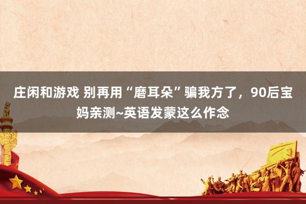 庄闲和游戏 别再用“磨耳朵”骗我方了，90后宝妈亲测~英语发蒙这么作念