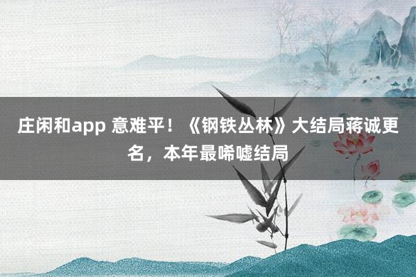 庄闲和app 意难平！《钢铁丛林》大结局蒋诚更名，本年最唏嘘结局