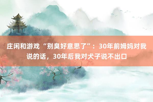 庄闲和游戏 “别臭好意思了”：30年前姆妈对我说的话，30年后我对犬子说不出口