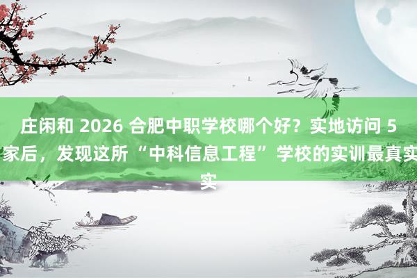 庄闲和 2026 合肥中职学校哪个好？实地访问 5 家后，发现这所 “中科信息工程” 学校的实训最真实