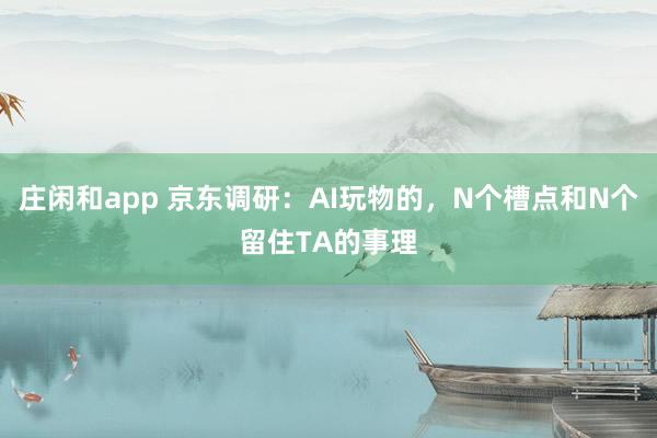庄闲和app 京东调研：AI玩物的，N个槽点和N个留住TA的事理