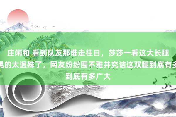庄闲和 看到队友那谁走往日，莎莎一看这大长腿晃呀晃的太迥殊了，网友纷纷围不雅并究诘这双腿到底有多广大