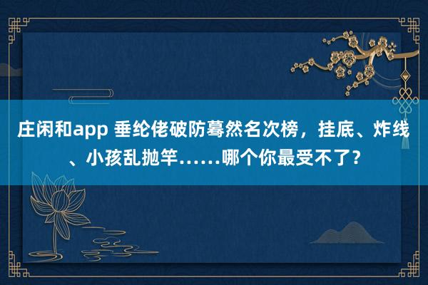 庄闲和app 垂纶佬破防蓦然名次榜，挂底、炸线、小孩乱抛竿……哪个你最受不了？