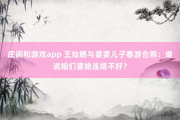庄闲和游戏app 王灿晒与婆婆儿子春游合照：谁说咱们婆媳连络不好？