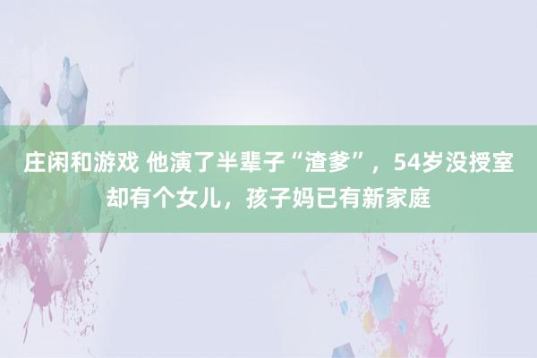 庄闲和游戏 他演了半辈子“渣爹”，54岁没授室却有个女儿，孩子妈已有新家庭