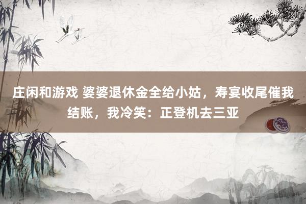 庄闲和游戏 婆婆退休金全给小姑，寿宴收尾催我结账，我冷笑：正登机去三亚