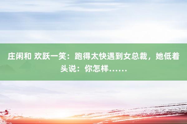 庄闲和 欢跃一笑：跑得太快遇到女总裁，她低着头说：你怎样……