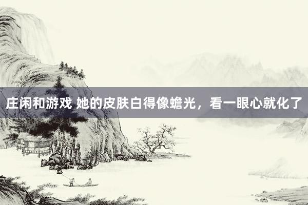 庄闲和游戏 她的皮肤白得像蟾光，看一眼心就化了