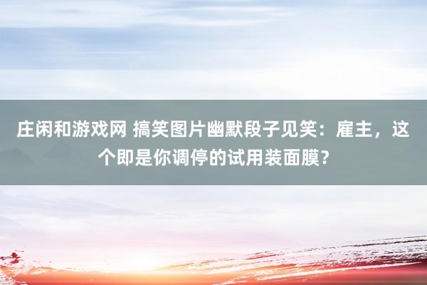 庄闲和游戏网 搞笑图片幽默段子见笑：雇主，这个即是你调停的试用装面膜？