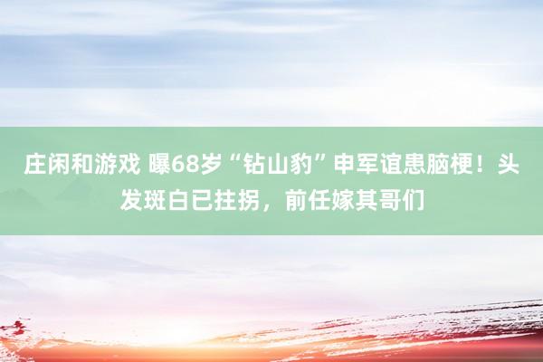 庄闲和游戏 曝68岁“钻山豹”申军谊患脑梗！头发斑白已拄拐，前任嫁其哥们