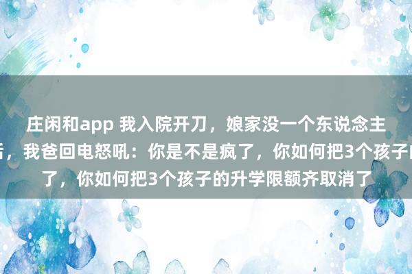 庄闲和app 我入院开刀，娘家没一个东说念主来照顾我，一个月后，我爸回电怒吼：你是不是疯了，你如何把3个孩子的升学限额齐取消了