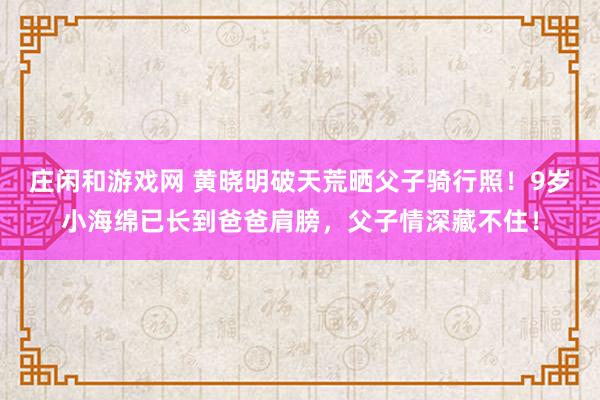 庄闲和游戏网 黄晓明破天荒晒父子骑行照！9岁小海绵已长到爸爸肩膀，父子情深藏不住！