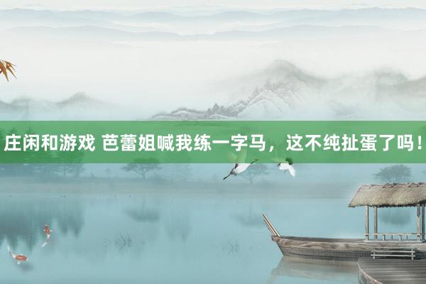 庄闲和游戏 芭蕾姐喊我练一字马，这不纯扯蛋了吗！