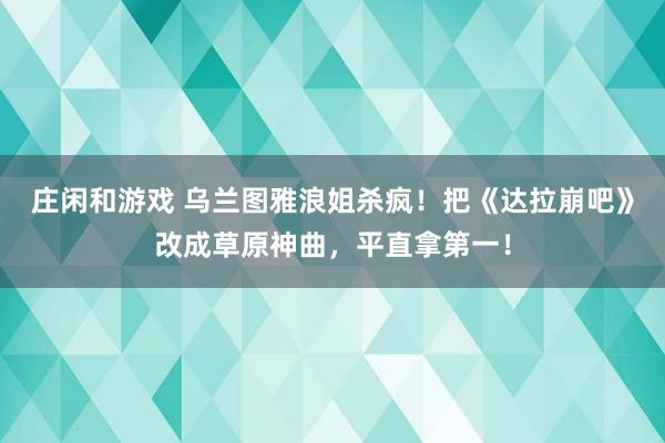 庄闲和游戏 乌兰图雅浪姐杀疯！把《达拉崩吧》改成草原神曲，平直拿第一！
