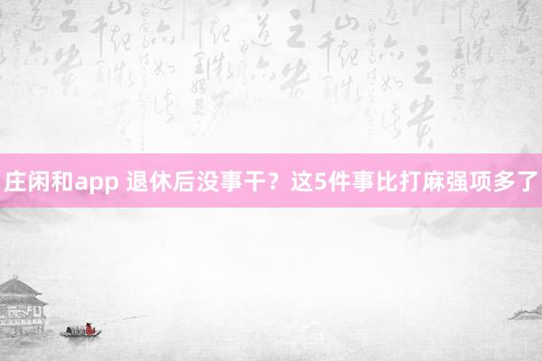 庄闲和app 退休后没事干？这5件事比打麻强项多了