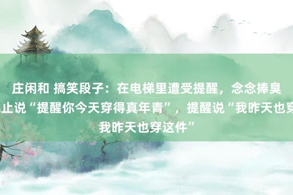 庄闲和 搞笑段子：在电梯里遭受提醒，念念捧臭脚，截止说“提醒你今天穿得真年青”，提醒说“我昨天也穿这件”