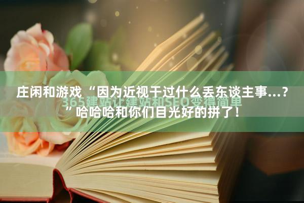 庄闲和游戏 “因为近视干过什么丢东谈主事...？”哈哈哈和你们目光好的拼了！