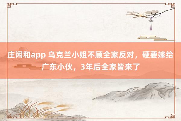 庄闲和app 乌克兰小姐不顾全家反对，硬要嫁给广东小伙，3年后全家皆来了